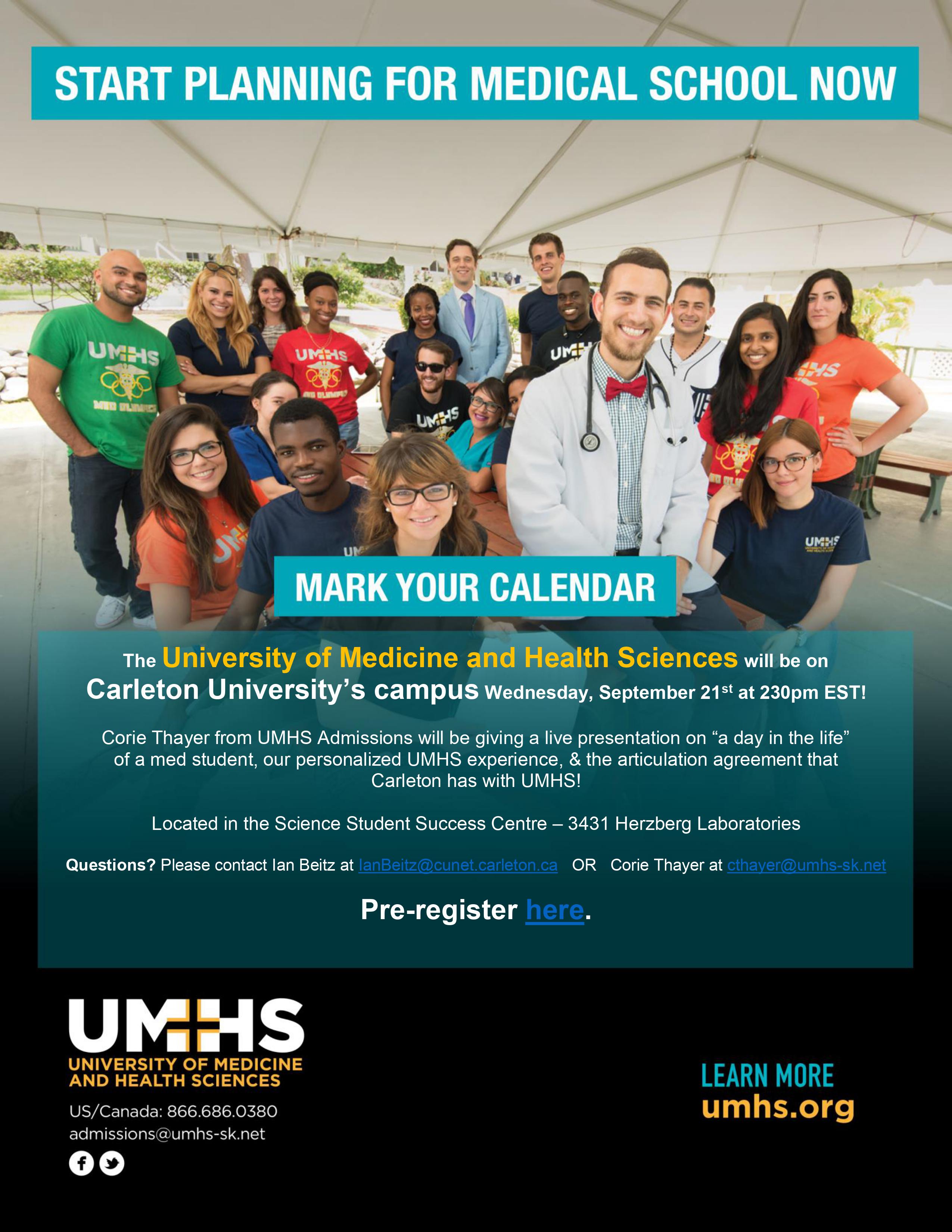 Start Planning For Medical School Now  Mark your calendar The University of Medicine and Health Sciences will be on  Carleton University’s campus Wednesday, September 21st at 230pm EST!  Corie Thayer from UMHS Admissions will be giving a live presentation on “a day in the life”  of a med student, our personalized UMHS experience, & the articulation agreement that  Carleton has with UMHS!  Located in the Science Student Success Centre – 3431 Herzberg Laboratories  Questions? Please contact the sssc via email  Pre-register here. UMHS University of Medicine and Health Sciences  US/Canada: 866.686.0380 Learn more umhs.org