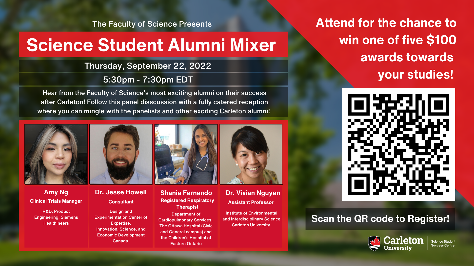 Poster with text. The text reads “The Faculty of Science Presents Science Student Alumni Mixer. Thursday, September 22, 2022. 5:30pm – 7:30pm EDT. Hear from the Faculty of Science's most exciting alumni on their success after Carleton! Follow this panel disscussion with a fully catered reception where you can mingle with the panelists and other exciting Carleton alumni! Amy Ng, Clinical Trials Manager, R&D, Product Engineering, Siemens Healthineers. Dr. Jesse Howell, Consultant, Design and Experimentation Centre of Expertise, Innovation, Science and Economic Development Canada. Shania Fernando, Registered Respitory Therapist, Department of Cardiopulmonary Services,  The Ottawa Hospital (Civic and General campus) and the Children's Hospital of Eastern Ontario. Dr. Vivian Nguyen, Assistant Professor, Institute of Environmental and Interdisciplinary Science  Carleton University. Attend for the chance to win one of five $100 awards towards your studies! Scan QR code to Register! Carleton University Science Student Success Centre