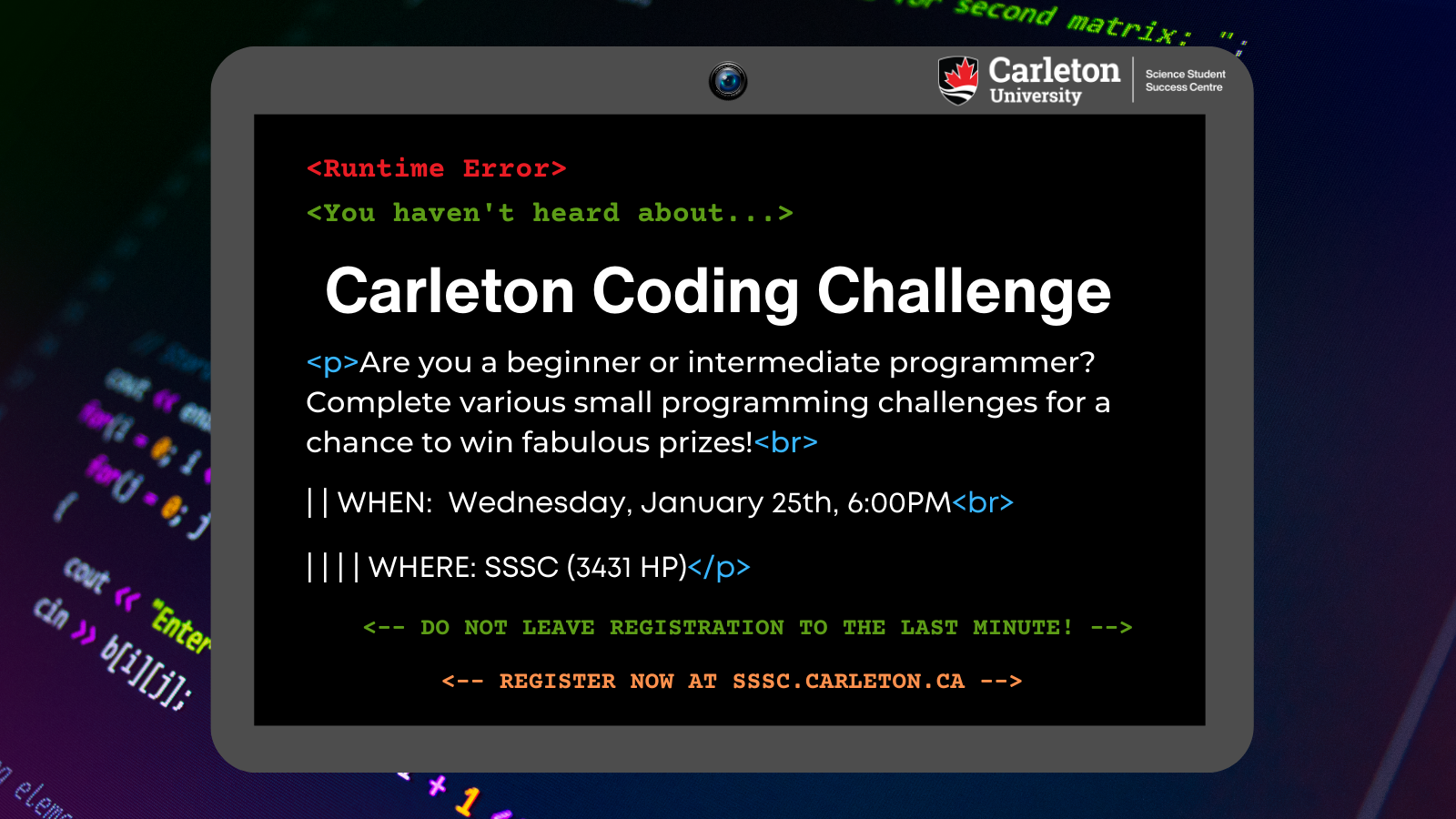 Poster with text. Background image of code. Text reads: Carleton University, Science Student Success Centre. <Runtime Error> <You haven't heard about...> Carleton Coding Challenge. <p>Are you a beginner or intermediate programmer? Complete various small programming challenges for a chance to win fabulous prizes!<br> | | WHEN: Wednesday, January  25th, 6:00PM<br> | | | | WHERE: SSSC (3431 HP) </p> <-- Do not leave registration to the last minute! --> <-- Register now at sssc.carleton.ca  -->