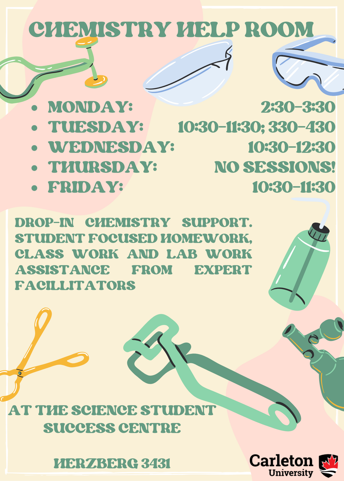 Poster with text. Text reads: CHEMSTRY HELP ROOM. - MONDAY: 2:30-3:30 - TUESDAY: 10:30-11:30; 330-430 - WEDNESDAY: 10:30-12:30 - THURSDAY: NO SESSIONS! - FRIDAY: 10:30 - 11:30. DROP-IN CHEMISTRY SUPPORT. STUDENT FOCUSED HOMEWORK, CLASS WORK AND LAB WORK ASSISTANCE FROM EXPERT FACILITATORS AT THE SCIENCE STUDENT SUCCESS CENTRE HERZBERG 3431. Carleton University. Scattered around the entire poster are cartoon drawings of various different pieces of chemistry equipment. Background colour is a pale yellow with two large blobs of a baby pink taking up the upper left and right corners. 