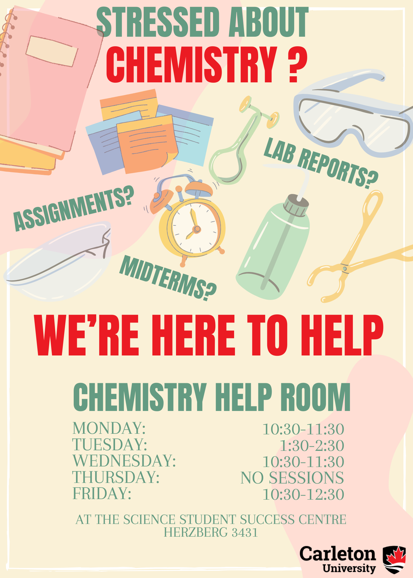 Poster with text. Text reads: Stressed about Chemistry? Assignments? Lab Reports? Midterms? We're Here to Help. Chemistry Help Room. Monday: 10:30-11:30. Tuesday: 1:30-2:30. Wednesday: 10:30-11:30. Thursday: NO SESSIONS. Friday: 10:30-12:30. At the Science Student Success Centre, Herzberg 3431. Carleton University.