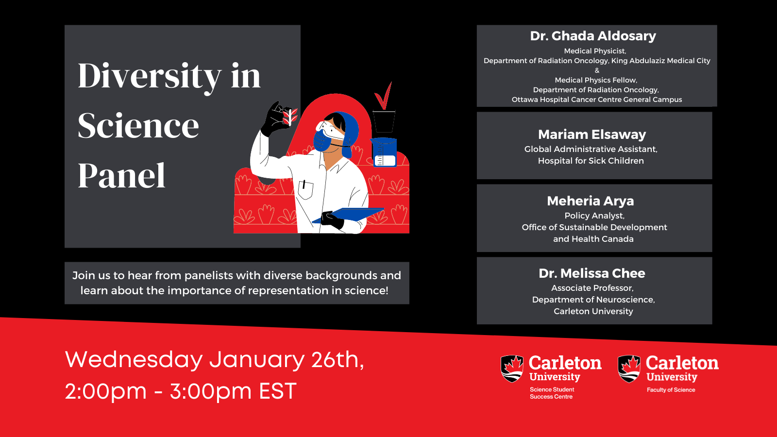 Poster with Text. The text reads "Diversity in Science Panel. Join us to hear from panelists with diverse backgrounds and learn about the importance of representation in science! Dr. Ghada Aldosary, Medical Physicist, Department of Radiation Oncology, King Abdulaziz Medical City & Medical Physics Fellow,  Department of Radiation Oncology,  Ottawa Hospital Cancer Centre General Campus. Mariam Elsaway, Global Administrative Assistant, Hospital for Sick Children Meheria Arya, Policy Analyst, Office of Sustainable Development and Health Canada Dr. Melissa Chee, Associate Professor, Department of Neuroscience, Carleton University Wednesday, January 26th, 2:00pm - 3:00pm EST. Carleton University, Science Student Success Centre. Carleton University, Faculty of Science