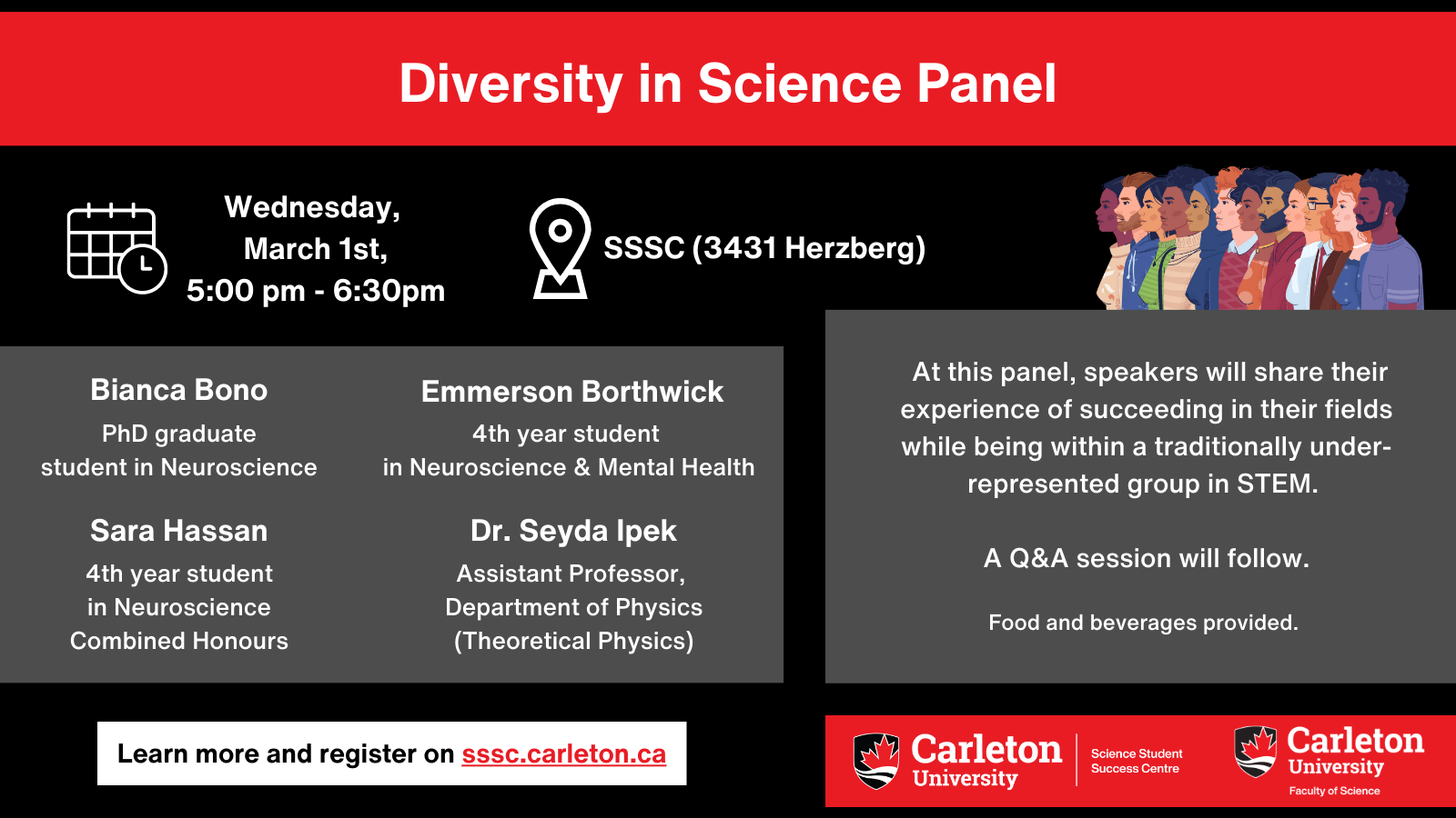 Poster with text. Text reads: Wednesday, March 1st, 5:00pm - 6:30pm. SSSC (3431 Herzberg). Bianco Bono, PhD graduate student in Neuroscience. Emmerson Borthwick, 4th year student in Neuroscience & Mental Health. Sara Hassan, 4th year student in Neuroscience Combined Honours. Dr. Seyda Ipek, Assistant Professor, Department of Physics (Theoretical Physics). At this panel, speakers will share their experiences of succeeding in their fields while being within a traditionally under-represented group in STEM. A Q&A session will follow. Food and beverages provided. Learn more and register on sssc.carleton.ca. Carleton University, Science Student Success Centre. Carleton University, Faculty of Science. 