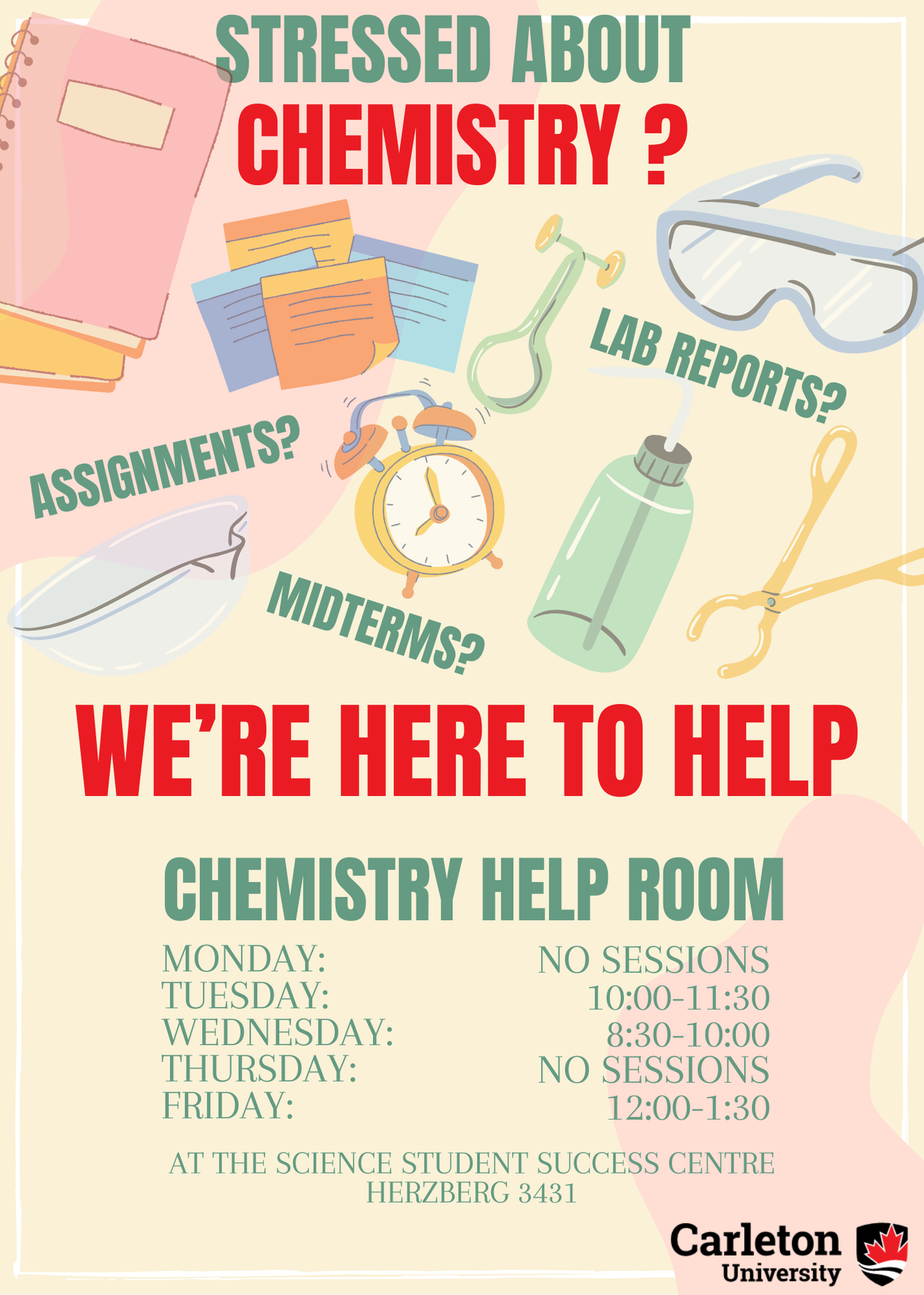 Poster with text. Text reads: Stressed about Chemistry? Assignments? Lab Reports? Midterms? We're Here to Help. Chemistry Help Room. Monday: NO SESSIONS. Tuesday: 10:00-11:30. Wednesday: 8:30-10:00. Thursday: NO SESSIONS. Friday: 12:00-1:30. At the Science Student Success Centre, Herzberg 3431. Carleton University.