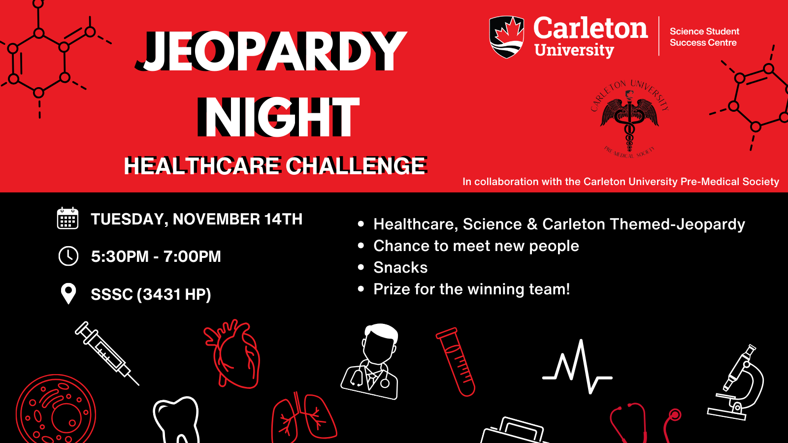 Poster with text. Text reads: Jeopardy Night Healthcare Challenge. Carleton University | Science Student Success Centre. Carleton University Pre Medical Society. In collaboration with the Carleton University Pre-Medical Society. Date Tuesday, November 14th. Time 5:30PM - 7:00PM. Location SSSC (3431 HP). - Healthcare, Science & Carleton Themed-Jeopardy; - Chance to meet new people; - Snacks'; - Prize for the winning team!