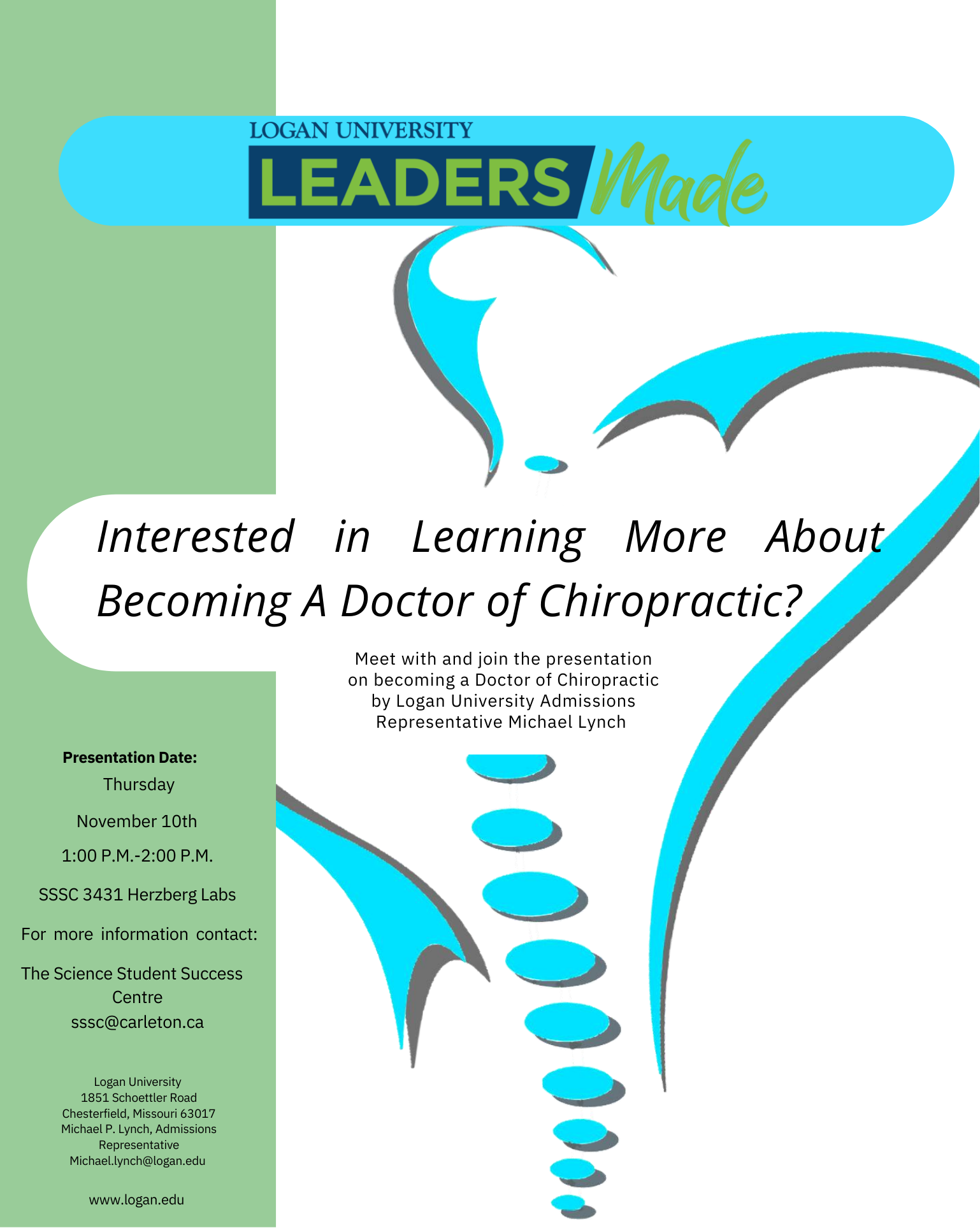 Poster with text. The text reads "Logan Universtiy Leaders Made. Interested in learning more about becoming a doctor of chiropractic? Meet with and join the presenetation on becoming a Doctor of Chiropractic by Logan University Admissions Representative Michael Lynch.  Presentation Date: Thursday, November 10th, 1:00pm to 2:00pm. SSSC 3431 Herzberg Labs. For more information contact: The Science Student Success Centre. Logan University, 1851 Schoettler Road, Chesterfield, Missouri 63017. Michael P. Lynch, Admissions Representative. Contact the SSSC for Michael's email. www.logan.edu