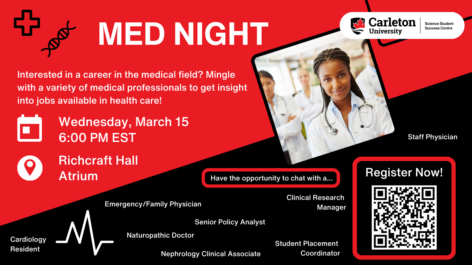 Poster with text. Top half red and bottom half black. Split diagonally with left side lower. Top right shows Carleton University, Science Student Success Centre logo in a white horizontal circle. Square image of a doctor placed near the top right diagonally of a doctor smiling. Text on red background section reads: MED NIGHT. Interested in a career in the medical field? Mingle with a variety of medical professionals to get insight into jobs available in health care! Calendar: Wednesday, March 15 6:00 PM EST. Location: Richcraft Hall Atrium. Text on black background section reads: Have the opportunity to chat with a... Staff Physician, Emergency/Family Physician, Clinical Research Manager, Senior Policy Analyst, Cardiology Resident, Naturopathic Doctor, Nephrology Clinical Associate, Student Placement Coordinator. Within a red box, text reads: Register Now!, and a QR code is underneath the text. 