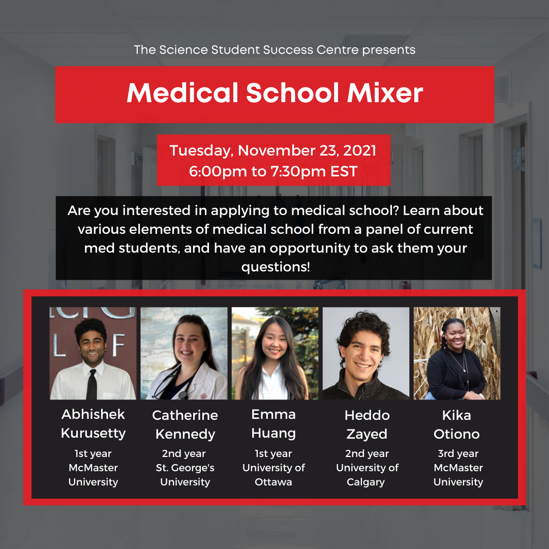Poster with Text: The Science Student Success Centre presents Medical School Mixer. Tuesday, November 23, 2021, 6:00pm to 7:30pm EST. Are you interested in applying to medical school? Learn about various elements of medical school from a panel of current medical students, and have an opportunity to ask them your questions! Abhishek Kurusetty, 1st year, McMaster University. Catherine Kennedy, 2nd Year, St.George's University. Emma Huang, 1st year, University of Ottawa. Heddo Zayed, 2nd year, University of Calgary. Kika Otiono, 3rd year, McMaster University