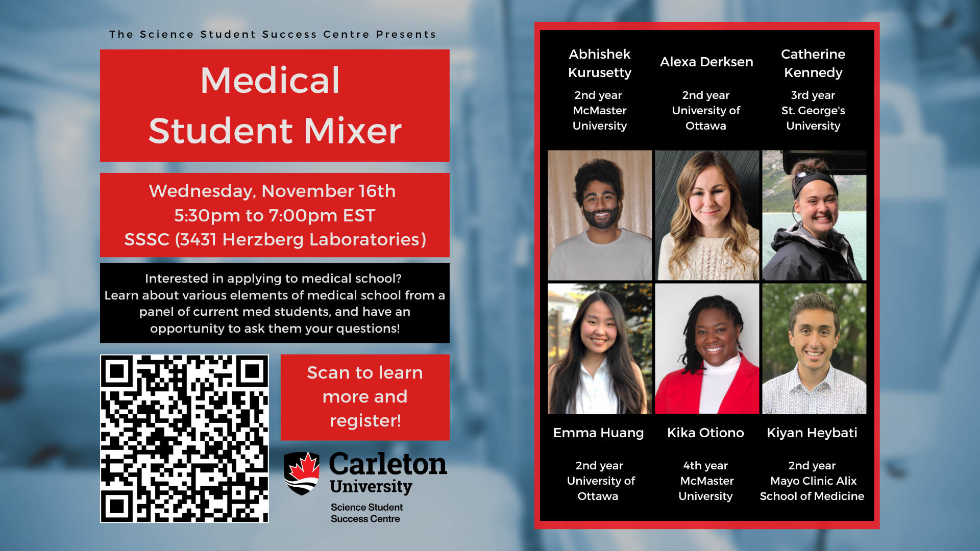 Poster with text. The text reads “The Science Student Success Centre Presents Medical School Mixer. Wednesday, November 16th, 5:30pm to 7:00pm EST. SSSC (3431 Herzberg Laboratories). Interested in applying to medical school? Learn about various elements of medical school from a panel of current med students, and have an opportunity to ask them your questions! Scan to learn more and register. Carleton University Science Student Success Centre. Abhishek Kurusetty, 2nd year McMaster University. Alexa Derksen, 2nd year University of Ottawa. Catherine Kennedy, 3rd year St. George's University. Emma Huang, 2nd year Universtiy of Ottawa. Kika Otiono, 4th year McMaster University. Kiyan Heybati, 2nd year Mayo Clinic Alix School of Medicine."