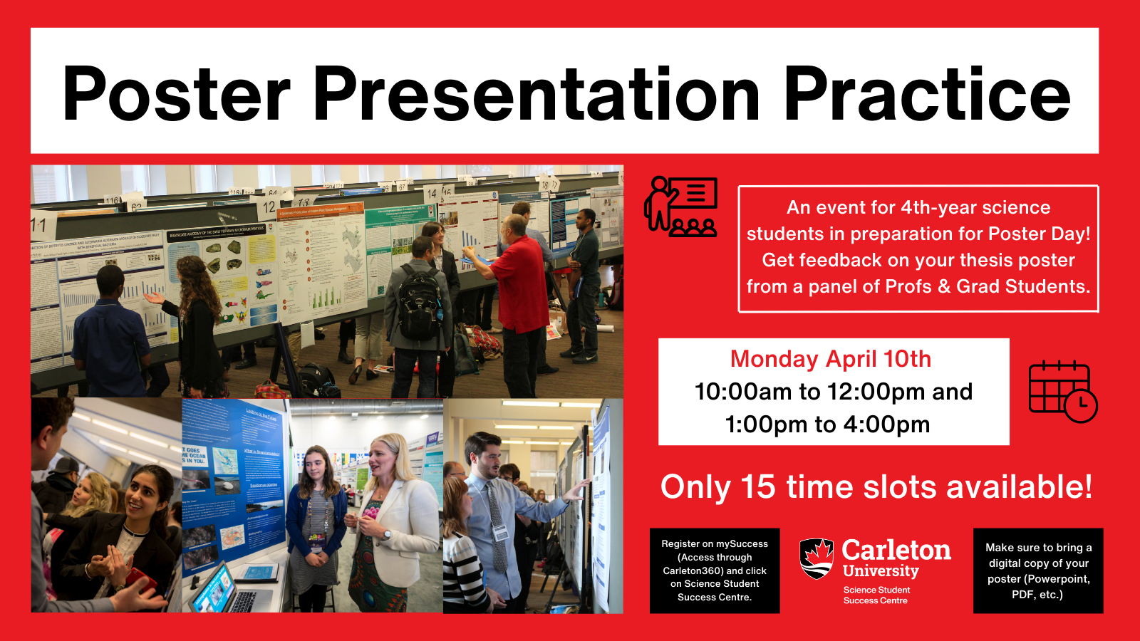 Poster with text. Red background. Title shown in black text on white rectangle: Poster Presentation Practice. Below on the left half, shows a four photo collage of people chatting and presenting their posters. On the right, text reads: An event for 4th-year science students in preparation for Poster Day! Get feedback on your thesis poster from a panel of Profs & Grad Students. Monday April 10th, 10:00am to 12:00pm and 1:00pm to 4:00pm. Only 15 time slots available! Register on mySuccess (Access through Carleton360) and click on Science Student Success Centre. Carleton University, Science Student Success Centre logo. Make sure to bring a digital copy of your poster (Powerpoint, PDF, etc.)