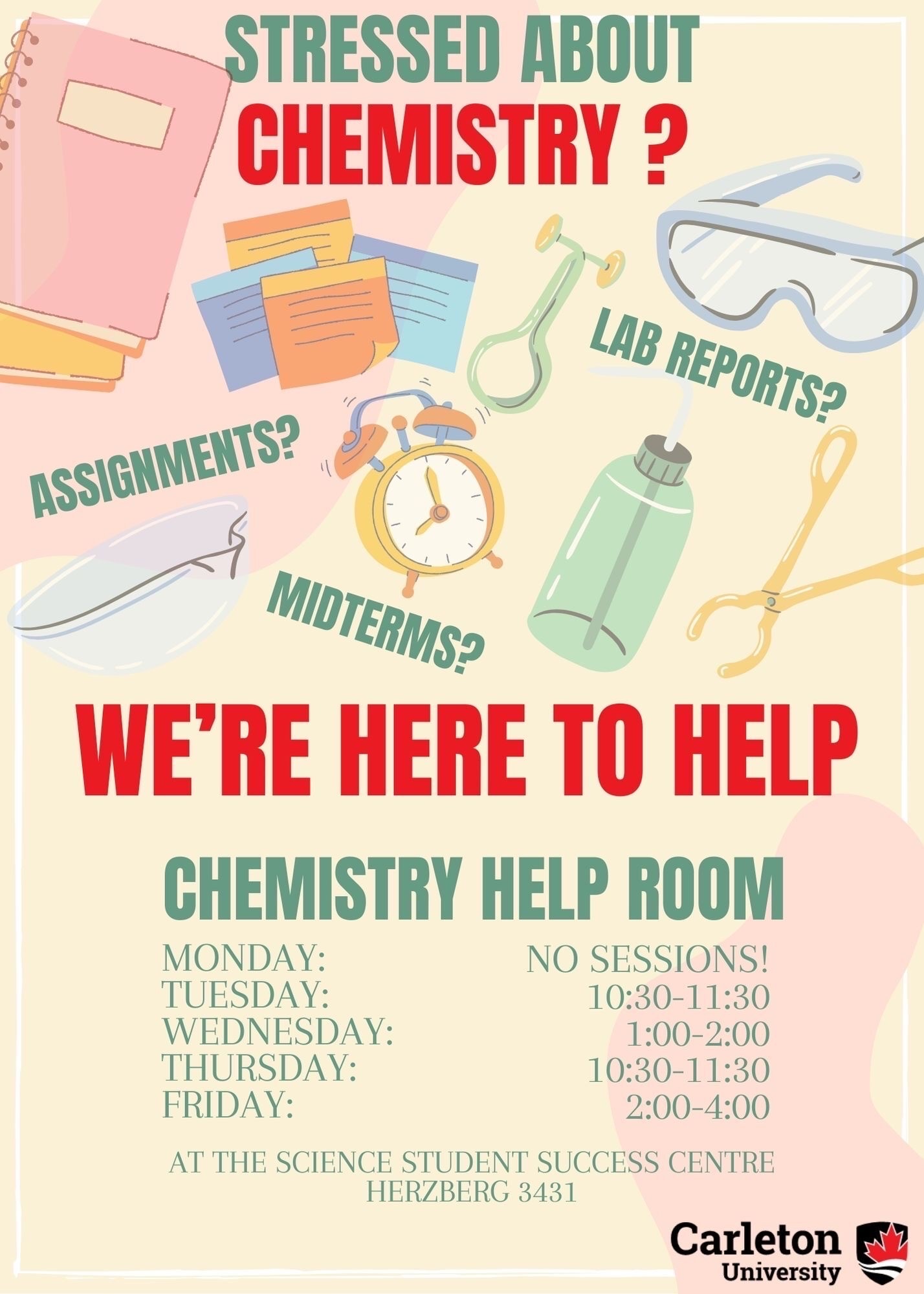 Poster with text. Text reads: Stressed about Chemistry? Assignments? Lab Reports? Midterms? We're Here to Help. Chemistry Help Room. Monday: No Sessions. Tuesday: 10:30-11:30. Wednesday: 1:00-2:00. Thursday: 10:30-11:30. Friday: 2:00-4:00. At the Science Student Success Centre, Herzberg 3431. Carleton Unviersity.