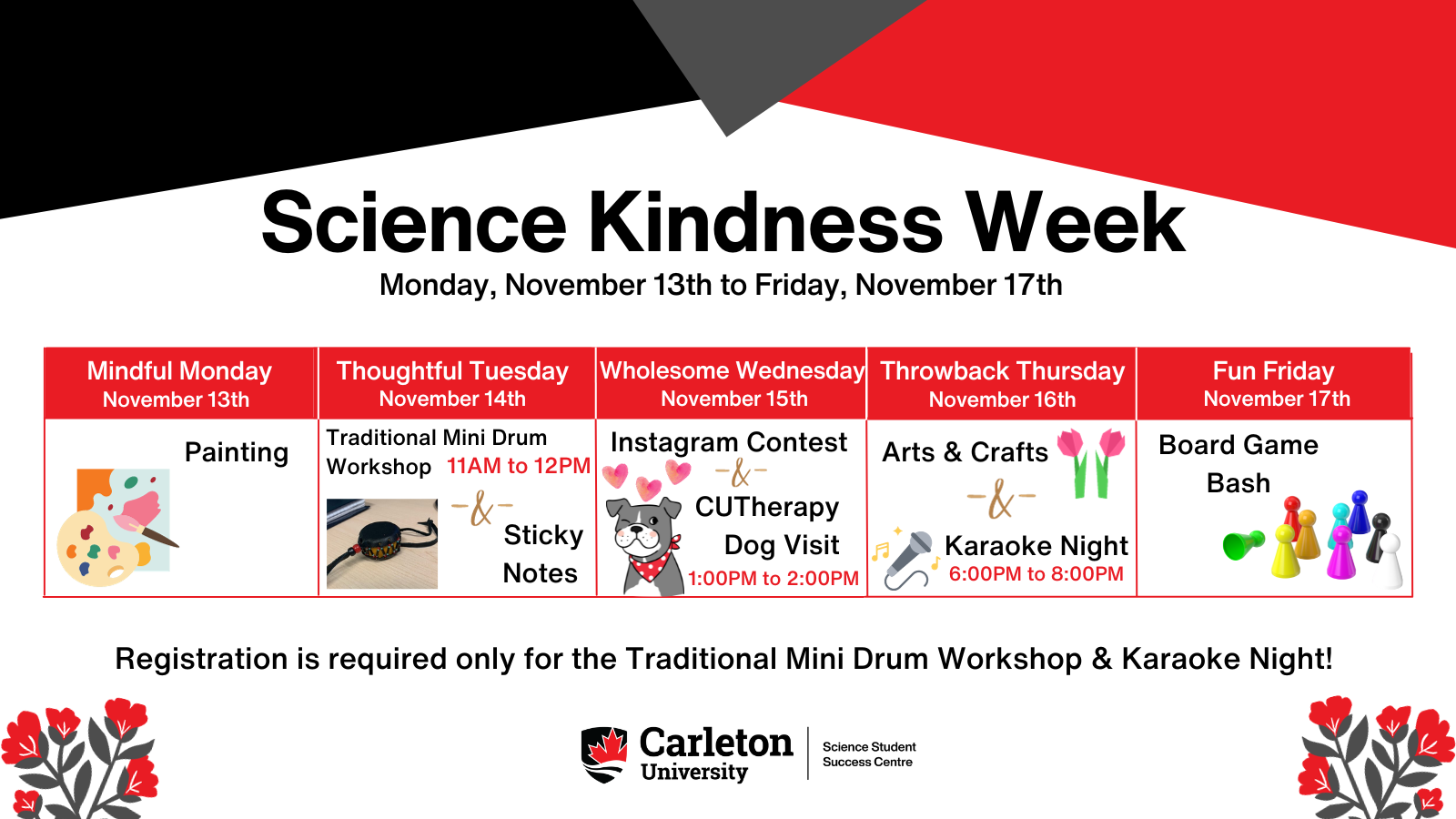 Poster with text. Text reads: Science Kindness Week - Monday, November 13th to Friday, November 17th. Mindful Monday, November 13th - Painting. Thoughtful Tuesday, November 14th - Traditional Mini Drum Workshop, 11AM to 12PM AND Sticky Notes. Wholesome Wednesday, November 15th, Instagram Context AND CUTherapy Dog Visit, 1:00pm to 2:00pm. Throwback Thursday. Fun Friday, Board Game Bash. Registration is required only for the Traditional Mini Drum Workshop & Karaoke Night! Carleton University | Science Student Success Centre.