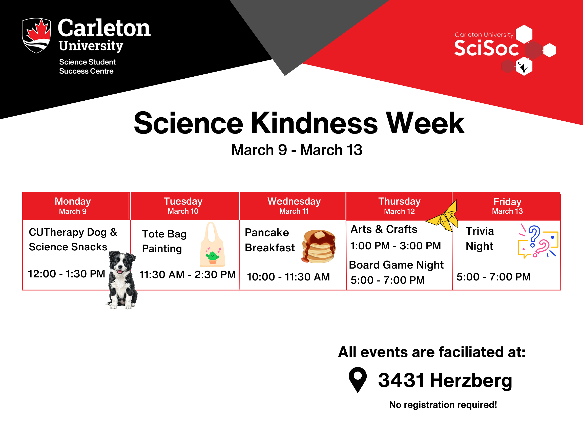 Science Kindness Week Poster/Image. Carleton University | Science Student Success Centre logo top left corner. Carleton University Sci Soc logo on top right corner.Text reads: Science Kindness Week. March 9th - March 13th. 9 Mon: CUTherapy Dogs & Sci Snacks, 12 PM - 1:30 PM. 10 Tue: Tote Bag Painting, 11:30 AM - 2:30 PM. 11 Wed: Pancake Breakfast, 10 AM - 11:30 AM. 12 Thu: Crafts, 1 PM - 3PM | Board Game Night, 5 PM - 7 PM. 13 Fri: Trivia Night, 5 PM - 7 PM. All events are facilitated at: 3431 Herzberg. No registration required.