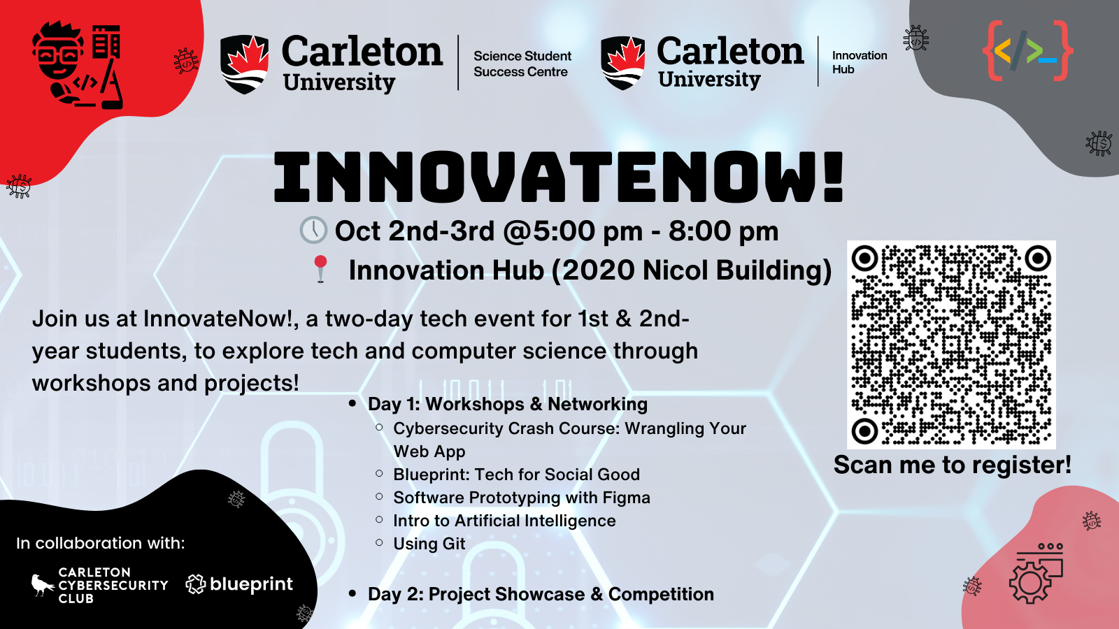 Poster with text. Text reads: Carleton University | Science Student Success Centre. Carleton University | Innovation Hub. InnovateNow! Oct 2nd-3rd @5:00 pm - 8:00 pm. SSSC (3431 Herzberg Laboratories). Join us at InnovateNow!, a two-day tech event for 1st & 2nd year students, to explore tech and computer science through workshops and projects! - Day 1: Workshops & Networking - Cybersecurity Crash Course: Wrangling Your Web App - Software Prototyping with Figma - Intro to Artificial Intelligence - Using Git. - Day 2: Project Showcase & Competition. Scan me to register! QR code shown. In collaboration with with the Carleton Cybersecurity Club and Carleton Blueprint. 